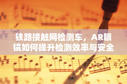 铁路接触网检测车，AR眼镜如何提升检测效率与安全？