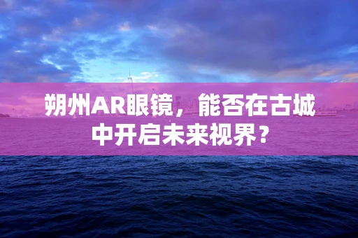 朔州AR眼镜，能否在古城中开启未来视界？