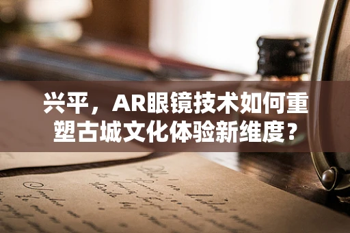 兴平，AR眼镜技术如何重塑古城文化体验新维度？