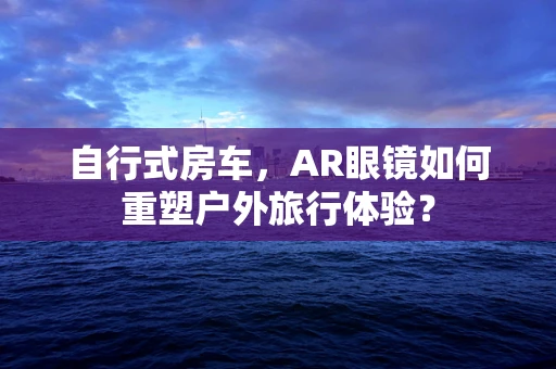 自行式房车，AR眼镜如何重塑户外旅行体验？