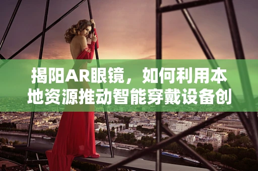 揭阳AR眼镜，如何利用本地资源推动智能穿戴设备创新？