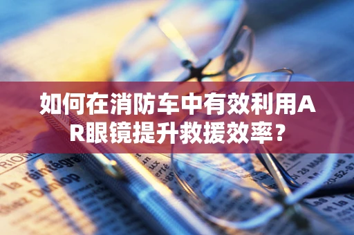 如何在消防车中有效利用AR眼镜提升救援效率？