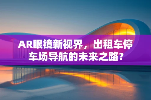 AR眼镜新视界，出租车停车场导航的未来之路？