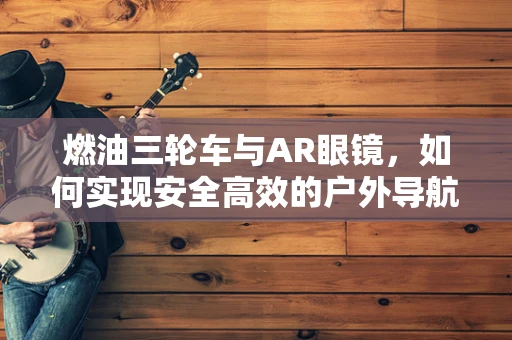 燃油三轮车与AR眼镜，如何实现安全高效的户外导航体验？