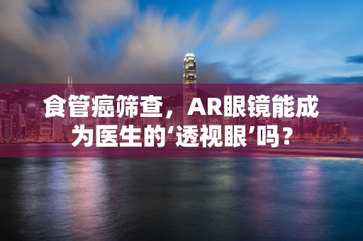 食管癌筛查，AR眼镜能成为医生的‘透视眼’吗？
