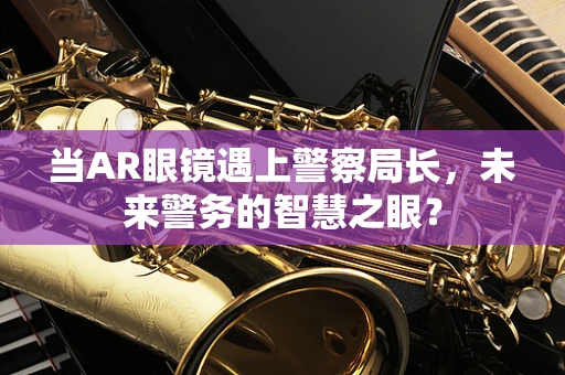 当AR眼镜遇上警察局长，未来警务的智慧之眼？