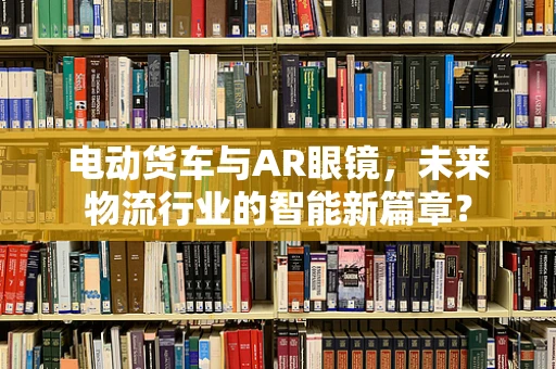 电动货车与AR眼镜，未来物流行业的智能新篇章？