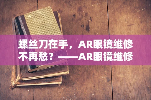 螺丝刀在手，AR眼镜维修不再愁？——AR眼镜维修中的螺丝刀妙用