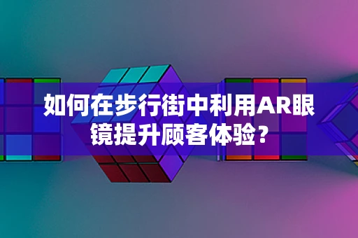 如何在步行街中利用AR眼镜提升顾客体验？