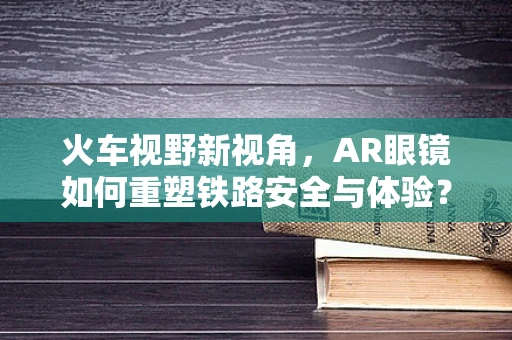 火车视野新视角，AR眼镜如何重塑铁路安全与体验？