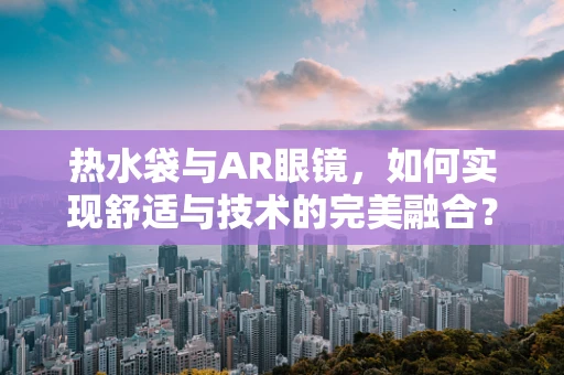 热水袋与AR眼镜，如何实现舒适与技术的完美融合？