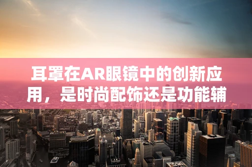 耳罩在AR眼镜中的创新应用，是时尚配饰还是功能辅助？