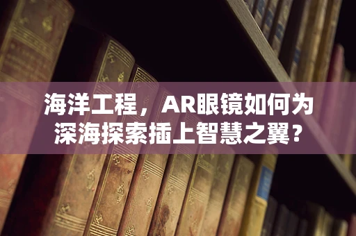 海洋工程，AR眼镜如何为深海探索插上智慧之翼？