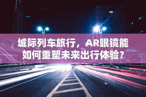 城际列车旅行，AR眼镜能如何重塑未来出行体验？