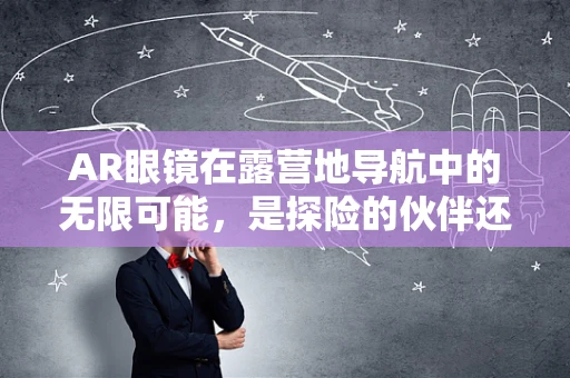 AR眼镜在露营地导航中的无限可能，是探险的伙伴还是迷路的救星？