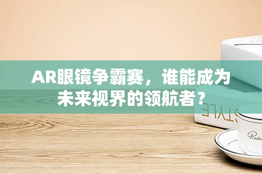 AR眼镜争霸赛，谁能成为未来视界的领航者？