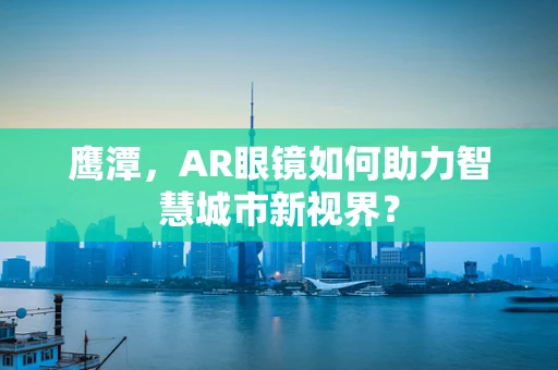 鹰潭，AR眼镜如何助力智慧城市新视界？