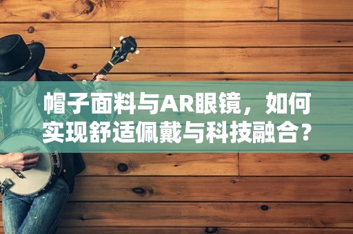 帽子面料与AR眼镜，如何实现舒适佩戴与科技融合？