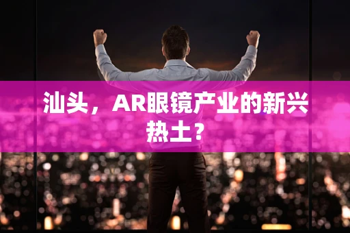 汕头，AR眼镜产业的新兴热土？
