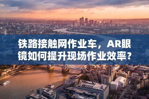 铁路接触网作业车，AR眼镜如何提升现场作业效率？