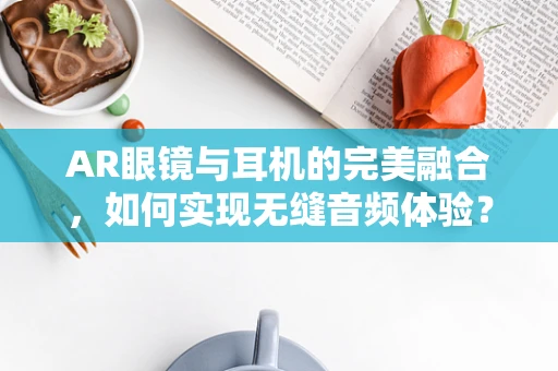 AR眼镜与耳机的完美融合，如何实现无缝音频体验？