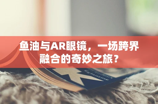 鱼油与AR眼镜，一场跨界融合的奇妙之旅？
