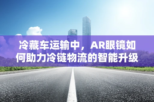 冷藏车运输中，AR眼镜如何助力冷链物流的智能升级？