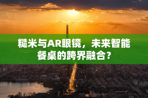 糙米与AR眼镜，未来智能餐桌的跨界融合？