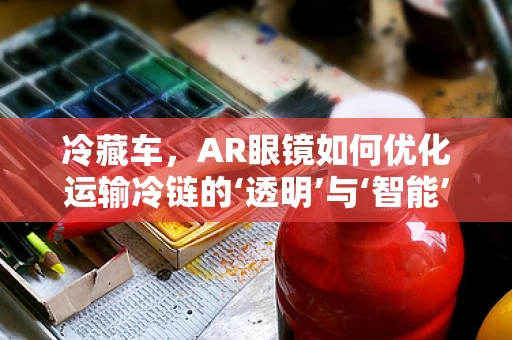 冷藏车，AR眼镜如何优化运输冷链的‘透明’与‘智能’？
