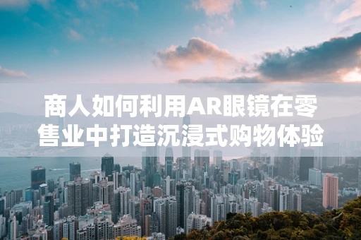 商人如何利用AR眼镜在零售业中打造沉浸式购物体验？