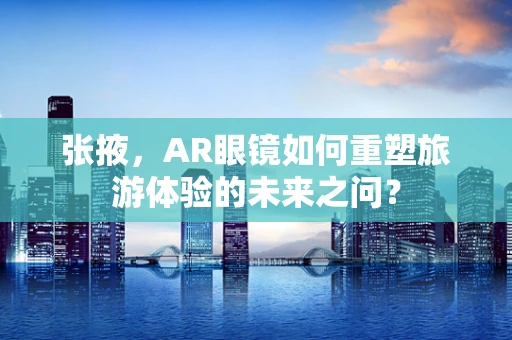 张掖，AR眼镜如何重塑旅游体验的未来之问？