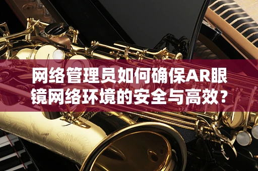 网络管理员如何确保AR眼镜网络环境的安全与高效？