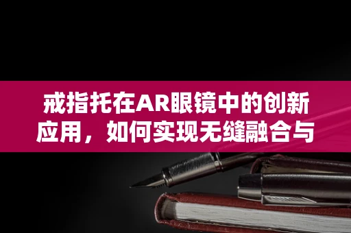 戒指托在AR眼镜中的创新应用，如何实现无缝融合与用户体验的飞跃？