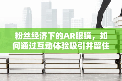 粉丝经济下的AR眼镜，如何通过互动体验吸引并留住用户？