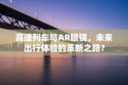 高速列车与AR眼镜，未来出行体验的革新之路？