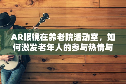 AR眼镜在养老院活动室，如何激发老年人的参与热情与活力？