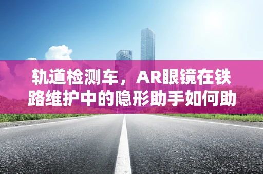 轨道检测车，AR眼镜在铁路维护中的隐形助手如何助力精准检测？