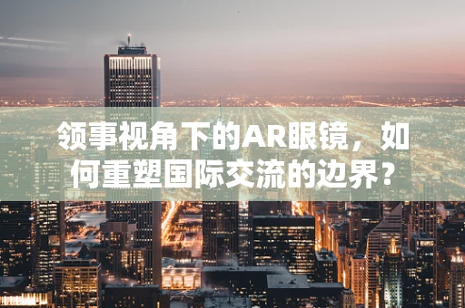 领事视角下的AR眼镜，如何重塑国际交流的边界？