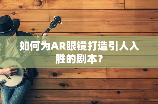 如何为AR眼镜打造引人入胜的剧本？