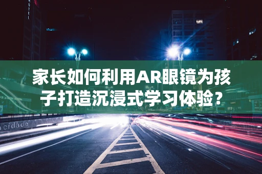 家长如何利用AR眼镜为孩子打造沉浸式学习体验？