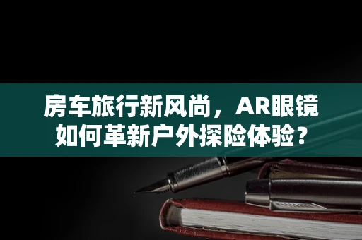 房车旅行新风尚，AR眼镜如何革新户外探险体验？