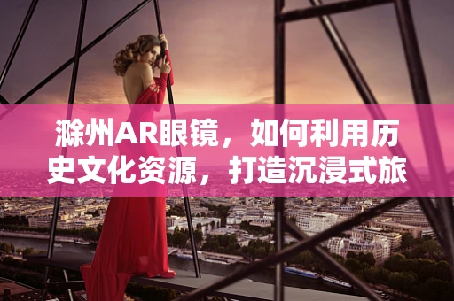 滁州AR眼镜，如何利用历史文化资源，打造沉浸式旅游体验？