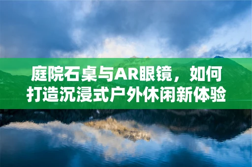 庭院石桌与AR眼镜，如何打造沉浸式户外休闲新体验？