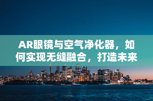 AR眼镜与空气净化器，如何实现无缝融合，打造未来智能生活？