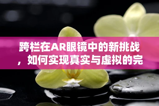 跨栏在AR眼镜中的新挑战，如何实现真实与虚拟的完美融合？