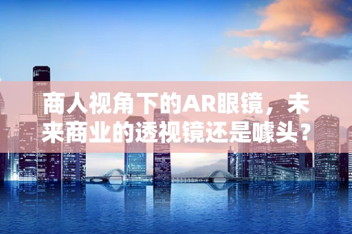 商人视角下的AR眼镜，未来商业的透视镜还是噱头？