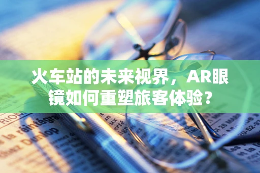 火车站的未来视界，AR眼镜如何重塑旅客体验？