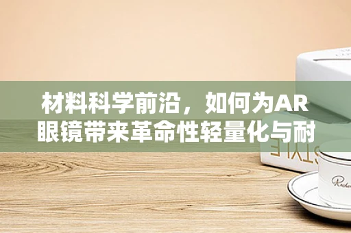 材料科学前沿，如何为AR眼镜带来革命性轻量化与耐用性？