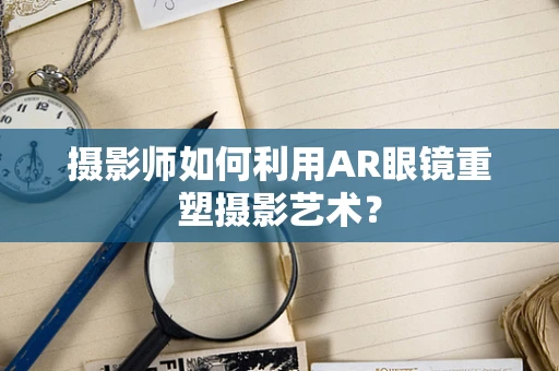 摄影师如何利用AR眼镜重塑摄影艺术？