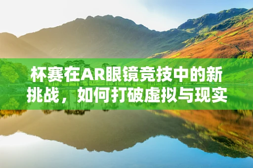 杯赛在AR眼镜竞技中的新挑战，如何打破虚拟与现实的界限？